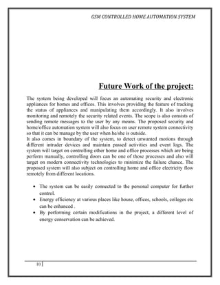 GSM CONTROLLED HOME AUTOMATION SYSTEM




                                   Future Work of the project:
The system being developed will focus an automating security and electronic
appliances for homes and offices. This involves providing the feature of tracking
the status of appliances and manipulating them accordingly. It also involves
monitoring and remotely the security related events. The scope is also consists of
sending remote messages to the user by any means. The proposed security and
home/office automation system will also focus on user remote system connectivity
so that it can be manage by the user when he/she is outside.
It also comes in boundary of the system, to detect unwanted motions through
different intruder devices and maintain passed activities and event logs. The
system will target on controlling other home and office processes which are being
perform manually, controlling doors can be one of those processes and also will
target on modern connectivity technologies to minimize the failure chance. The
proposed system will also subject on controlling home and office electricity flow
remotely from different locations.

   • The system can be easily connected to the personal computer for further
     control.
   • Energy efficiency at various places like house, offices, schools, colleges etc
     can be enhanced .
   • By performing certain modifications in the project, a different level of
     energy conservation can be achieved.




    10
 