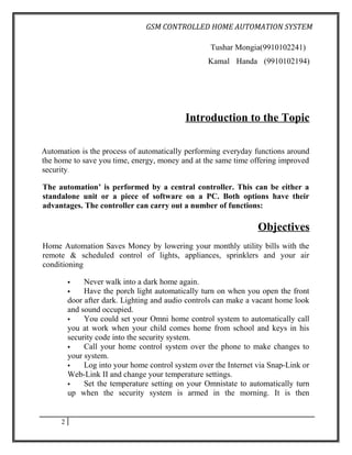 GSM CONTROLLED HOME AUTOMATION SYSTEM

                                                    Tushar Mongia(9910102241)
                                                   Kamal Handa (9910102194)




                                            Introduction to the Topic

Automation is the process of automatically performing everyday functions around
the home to save you time, energy, money and at the same time offering improved
security.

The automation’ is performed by a central controller. This can be either a
standalone unit or a piece of software on a PC. Both options have their
advantages. The controller can carry out a number of functions:

                                                                  Objectives
Home Automation Saves Money by lowering your monthly utility bills with the
remote & scheduled control of lights, appliances, sprinklers and your air
conditioning

             Never walk into a dark home again.
             Have the porch light automatically turn on when you open the front
         door after dark. Lighting and audio controls can make a vacant home look
         and sound occupied.
             You could set your Omni home control system to automatically call
         you at work when your child comes home from school and keys in his
         security code into the security system.
             Call your home control system over the phone to make changes to
         your system.
             Log into your home control system over the Internet via Snap-Link or
         Web-Link II and change your temperature settings.
             Set the temperature setting on your Omnistate to automatically turn
         up when the security system is armed in the morning. It is then


     2
 