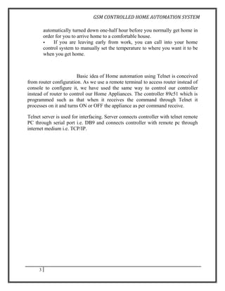 GSM CONTROLLED HOME AUTOMATION SYSTEM

         automatically turned down one-half hour before you normally get home in
         order for you to arrive home to a comfortable house.
             If you are leaving early from work, you can call into your home
         control system to manually set the temperature to where you want it to be
         when you get home.



                        Basic idea of Home automation using Telnet is conceived
from router configuration. As we use a remote terminal to access router instead of
console to configure it, we have used the same way to control our controller
instead of router to control our Home Appliances. The controller 89c51 which is
programmed such as that when it receives the command through Telnet it
processes on it and turns ON or OFF the appliance as per command receive.

Telnet server is used for interfacing. Server connects controller with telnet remote
PC through serial port i.e. DB9 and connects controller with remote pc through
internet medium i.e. TCP/IP.




     3
 