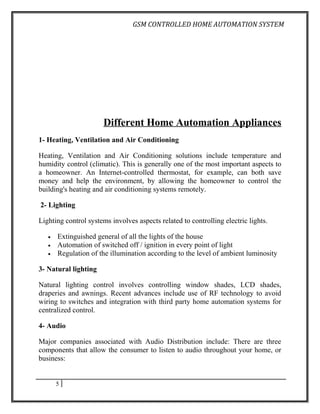 GSM CONTROLLED HOME AUTOMATION SYSTEM




                      Different Home Automation Appliances
1- Heating, Ventilation and Air Conditioning

Heating, Ventilation and Air Conditioning solutions include temperature and
humidity control (climatic). This is generally one of the most important aspects to
a homeowner. An Internet-controlled thermostat, for example, can both save
money and help the environment, by allowing the homeowner to control the
building's heating and air conditioning systems remotely.

2- Lighting

Lighting control systems involves aspects related to controlling electric lights.

   •   Extinguished general of all the lights of the house
   •   Automation of switched off / ignition in every point of light
   •   Regulation of the illumination according to the level of ambient luminosity

3- Natural lighting

Natural lighting control involves controlling window shades, LCD shades,
draperies and awnings. Recent advances include use of RF technology to avoid
wiring to switches and integration with third party home automation systems for
centralized control.

4- Audio

Major companies associated with Audio Distribution include: There are three
components that allow the consumer to listen to audio throughout your home, or
business:


       5
 