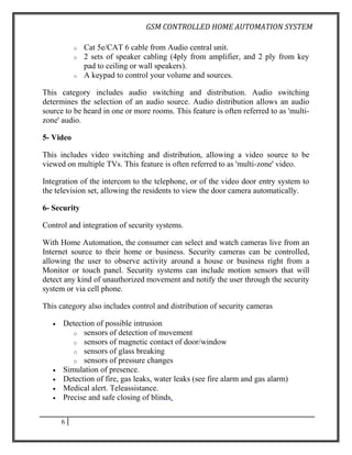GSM CONTROLLED HOME AUTOMATION SYSTEM

           o   Cat 5e/CAT 6 cable from Audio central unit.
           o   2 sets of speaker cabling (4ply from amplifier, and 2 ply from key
               pad to ceiling or wall speakers).
           o   A keypad to control your volume and sources.

This category includes audio switching and distribution. Audio switching
determines the selection of an audio source. Audio distribution allows an audio
source to be heard in one or more rooms. This feature is often referred to as 'multi-
zone' audio.

5- Video

This includes video switching and distribution, allowing a video source to be
viewed on multiple TVs. This feature is often referred to as 'multi-zone' video.

Integration of the intercom to the telephone, or of the video door entry system to
the television set, allowing the residents to view the door camera automatically.

6- Security

Control and integration of security systems.

With Home Automation, the consumer can select and watch cameras live from an
Internet source to their home or business. Security cameras can be controlled,
allowing the user to observe activity around a house or business right from a
Monitor or touch panel. Security systems can include motion sensors that will
detect any kind of unauthorized movement and notify the user through the security
system or via cell phone.

This category also includes control and distribution of security cameras

   •   Detection of possible intrusion
          o sensors of detection of movement
          o sensors of magnetic contact of door/window
          o sensors of glass breaking
          o sensors of pressure changes
   •   Simulation of presence.
   •   Detection of fire, gas leaks, water leaks (see fire alarm and gas alarm)
   •   Medical alert. Teleassistance.
   •   Precise and safe closing of blinds.


       6
 