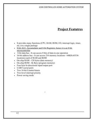 GSM CONTROLLED HOME AUTOMATION SYSTEM




                                                 Project Featutres


•   It provides many functions (CPU, RAM, ROM, I/O, interrupt logic, timer,
    etc.) in a single package
•   8-bit ALU, Accumulator and 8-bit Registers; hence it is an 8-bit
    microcontroller
•    8-bit data bus - It can access 8 bits of data in one operation
•   16-bit address bus - It can access 216 memory locations - 64KB (65536
    locations) each of RAM and ROM
•   On-chip RAM - 128 bytes (data memory)
•   On-chip ROM - 4k Byte (program memory)
•   Four byte bi-directional input/output port
•   UART (serial port)
•   Two 16-bit Counter/timers
•   Two-level interrupt priority
•   Power saving mode




    8
 