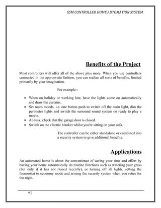 GSM CONTROLLED HOME AUTOMATION SYSTEM




                                             Benefits of the Project
Most controllers will offer all of the above plus more. When you use controllers
connected in the appropriate fashion, you can realize all sorts of benefits, limited
primarily by your imagination.

                          For example:-

   • When on holiday or working late, have the lights come on automatically
     and draw the curtains.
   • Set room moods, i.e. one button push to switch off the main light, dim the
     perimeter lights and switch the surround sound system on ready to play a
     movie.
   • At dusk, check that the garage door is closed.
   • Switch on the electric blanket whilst you're sitting on your sofa.

                          The controller can be either standalone or combined into
                          a security system to give additional benefits.



                                                              Applications
An automated home is about the convenience of saving your time and effort by
having your home automatically do routine functions such as watering your grass
(but only if it has not rained recently), or turning off all lights, setting the
thermostat to economy mode and arming the security system when you retire for
the night.



      9
 
