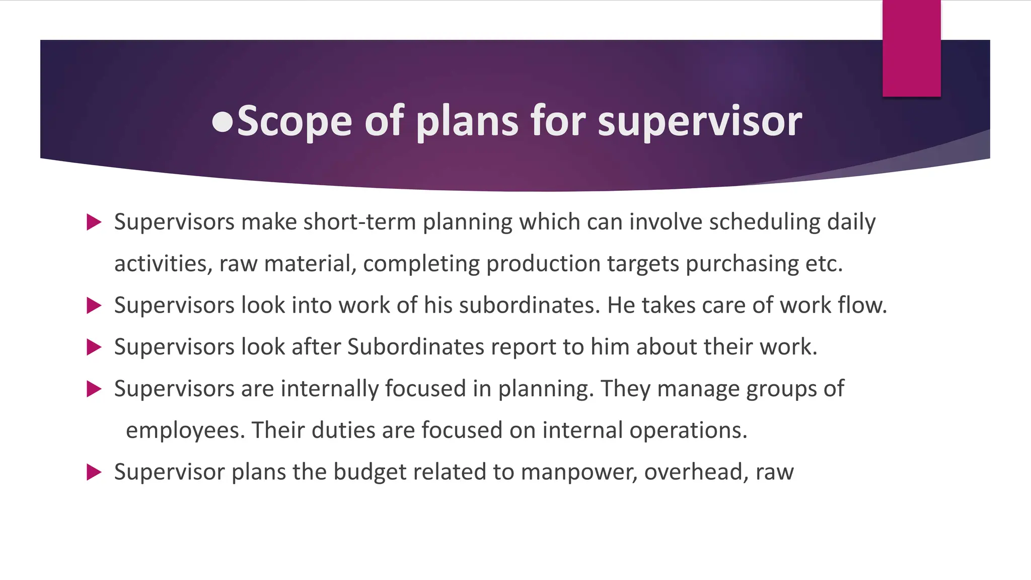 ●Scope of plans for supervisor
 Supervisors make short-term planning which can involve scheduling daily
activities, raw material, completing production targets purchasing etc.
 Supervisors look into work of his subordinates. He takes care of work flow.
 Supervisors look after Subordinates report to him about their work.
 Supervisors are internally focused in planning. They manage groups of
employees. Their duties are focused on internal operations.
 Supervisor plans the budget related to manpower, overhead, raw
 