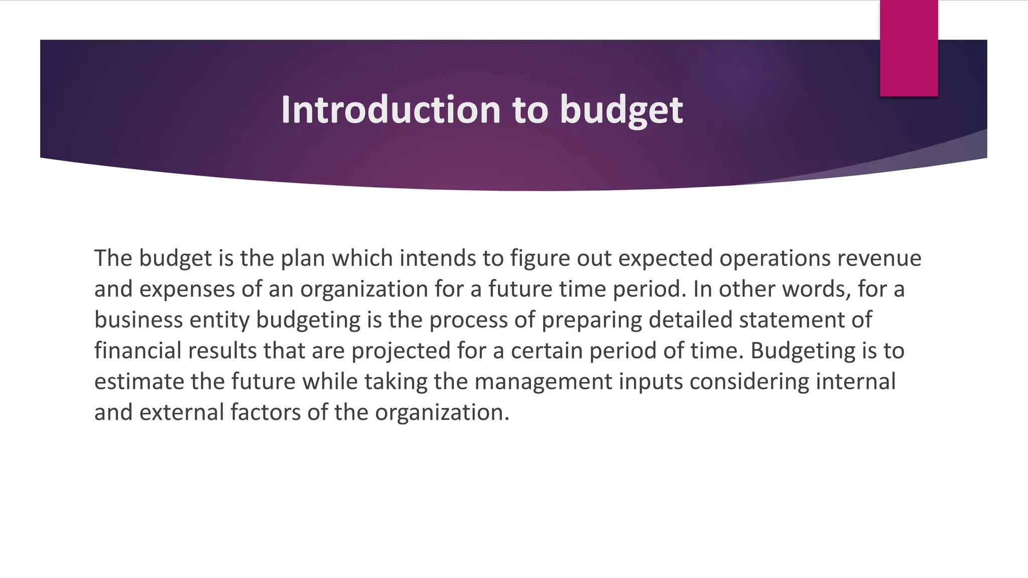 Introduction to budget
The budget is the plan which intends to figure out expected operations revenue
and expenses of an organization for a future time period. In other words, for a
business entity budgeting is the process of preparing detailed statement of
financial results that are projected for a certain period of time. Budgeting is to
estimate the future while taking the management inputs considering internal
and external factors of the organization.
 