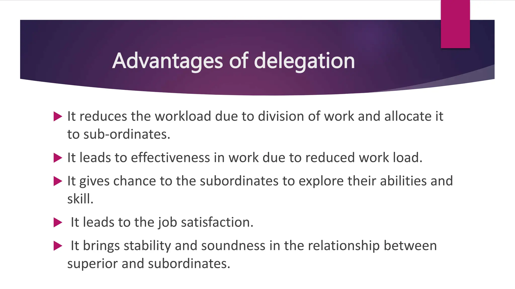 Advantages of delegation
 It reduces the workload due to division of work and allocate it
to sub-ordinates.
 It leads to effectiveness in work due to reduced work load.
 It gives chance to the subordinates to explore their abilities and
skill.
 It leads to the job satisfaction.
 It brings stability and soundness in the relationship between
superior and subordinates.
 