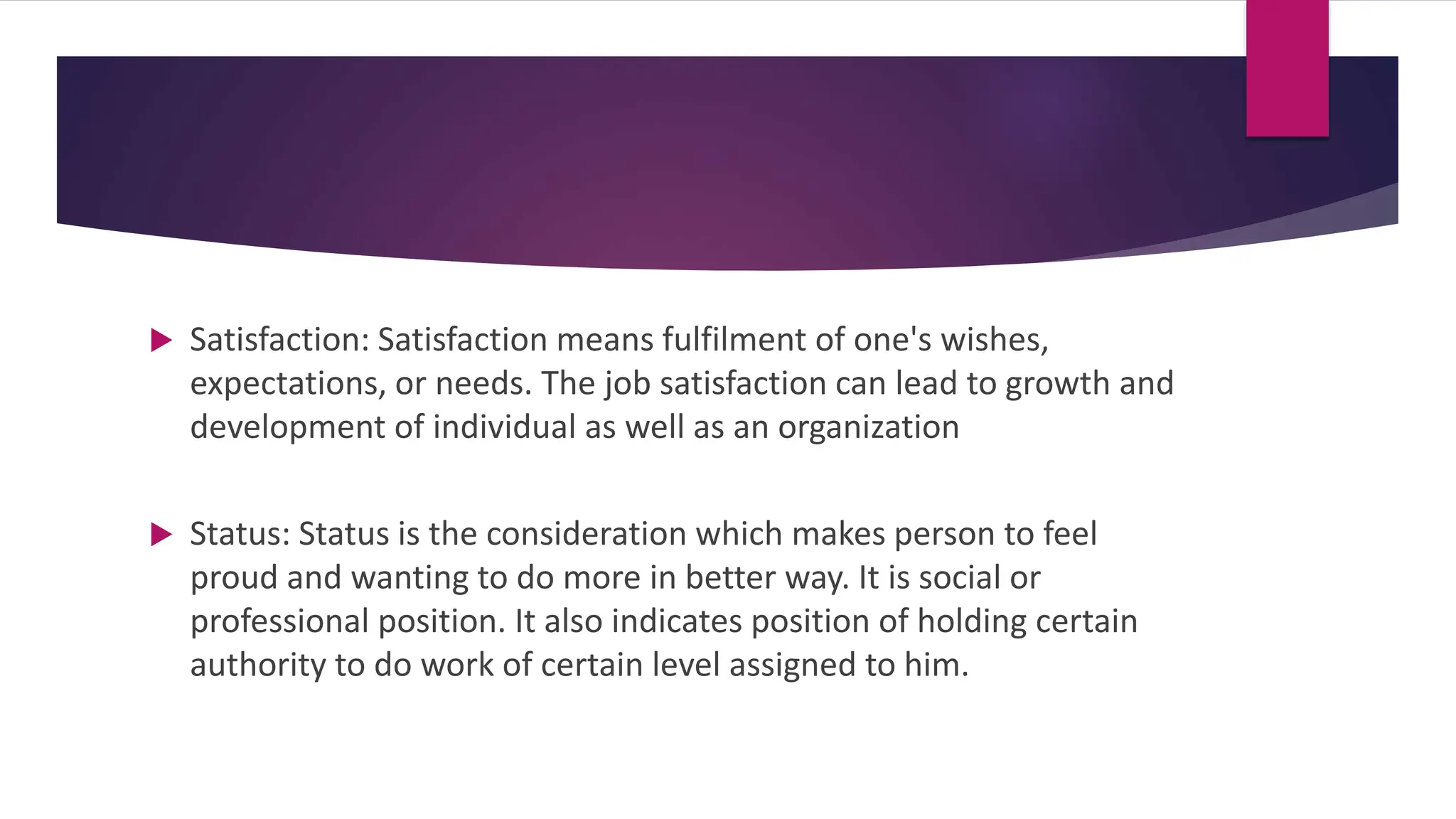  Satisfaction: Satisfaction means fulfilment of one's wishes,
expectations, or needs. The job satisfaction can lead to growth and
development of individual as well as an organization
 Status: Status is the consideration which makes person to feel
proud and wanting to do more in better way. It is social or
professional position. It also indicates position of holding certain
authority to do work of certain level assigned to him.
 