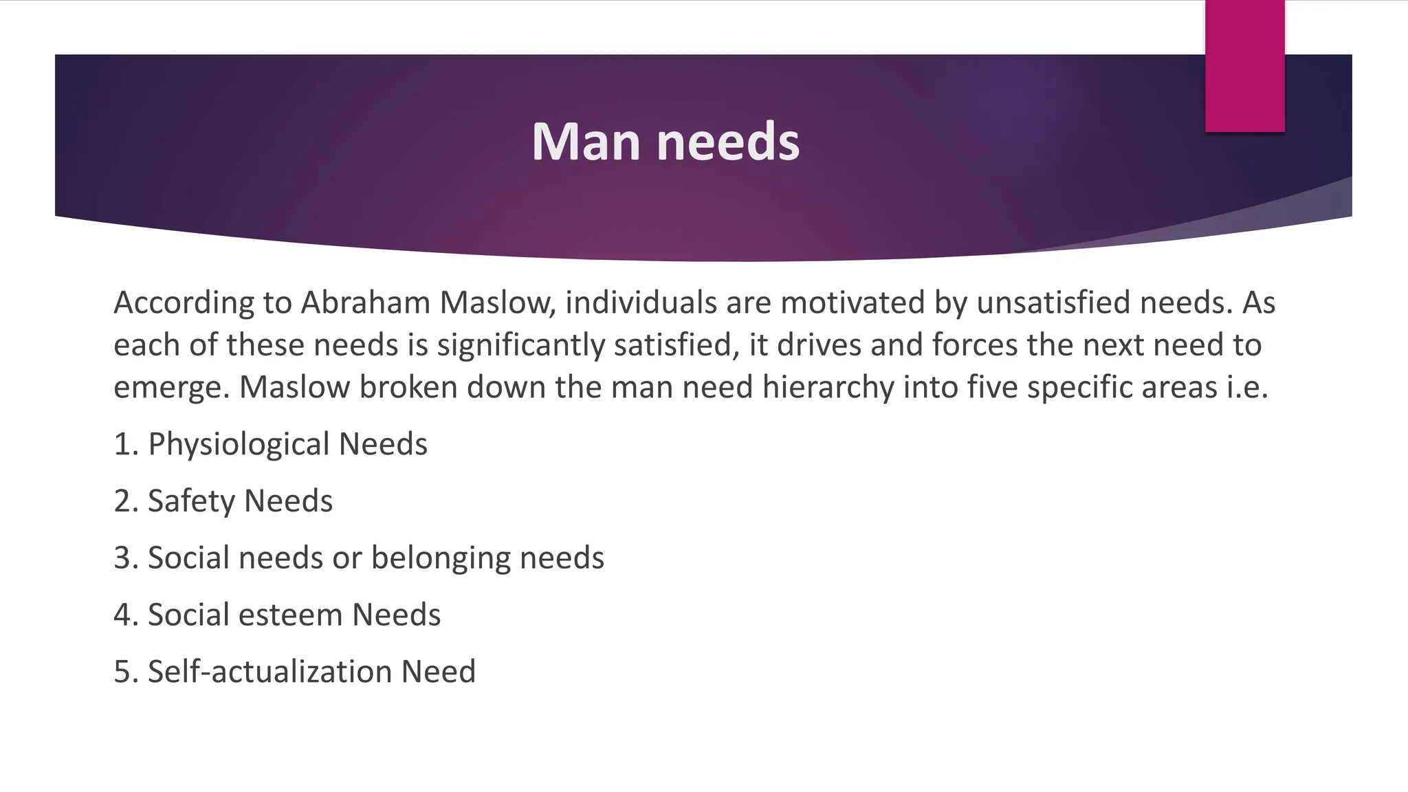 Man needs
According to Abraham Maslow, individuals are motivated by unsatisfied needs. As
each of these needs is significantly satisfied, it drives and forces the next need to
emerge. Maslow broken down the man need hierarchy into five specific areas i.e.
1. Physiological Needs
2. Safety Needs
3. Social needs or belonging needs
4. Social esteem Needs
5. Self-actualization Need
 