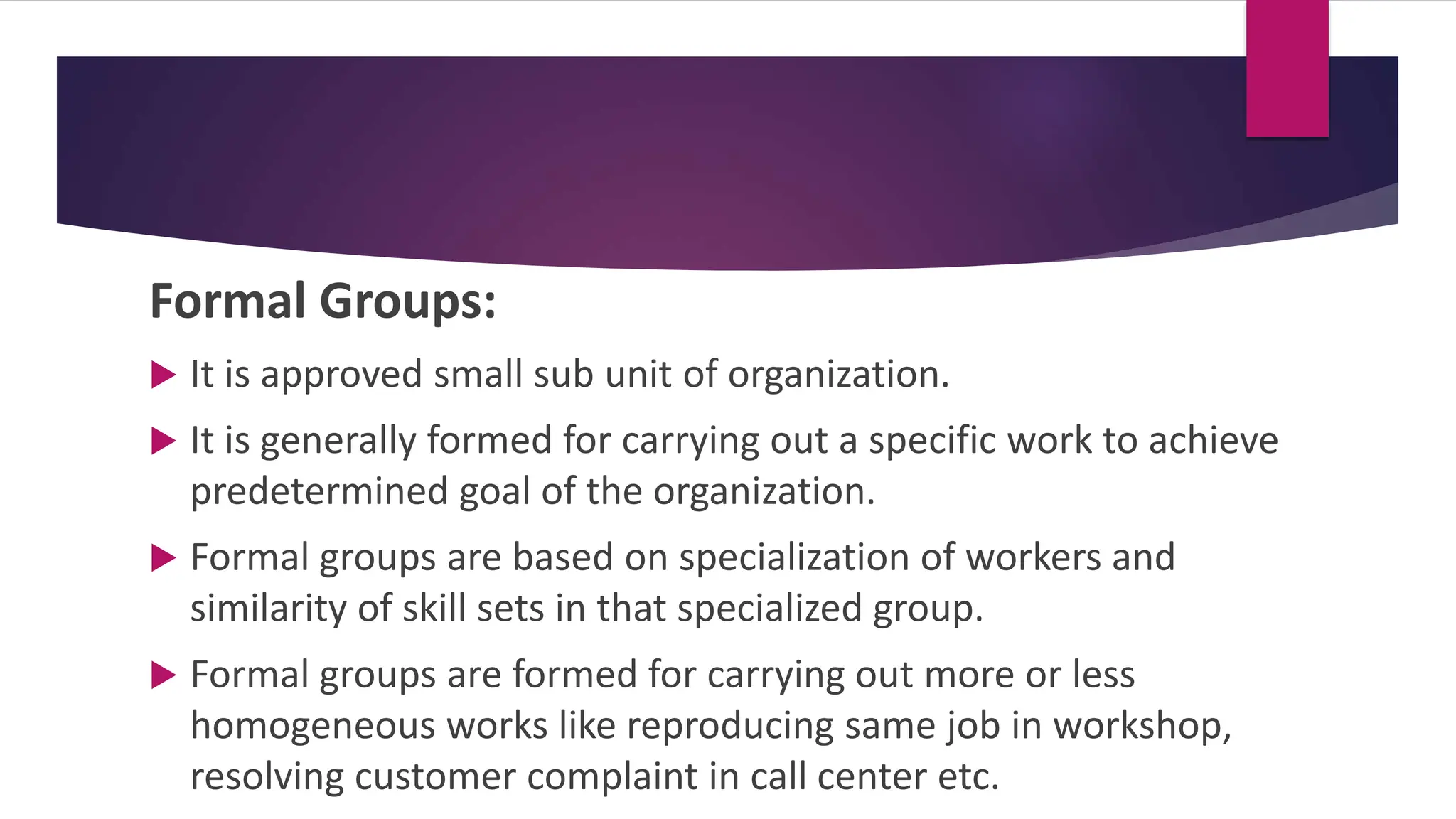Formal Groups:
 It is approved small sub unit of organization.
 It is generally formed for carrying out a specific work to achieve
predetermined goal of the organization.
 Formal groups are based on specialization of workers and
similarity of skill sets in that specialized group.
 Formal groups are formed for carrying out more or less
homogeneous works like reproducing same job in workshop,
resolving customer complaint in call center etc.
 