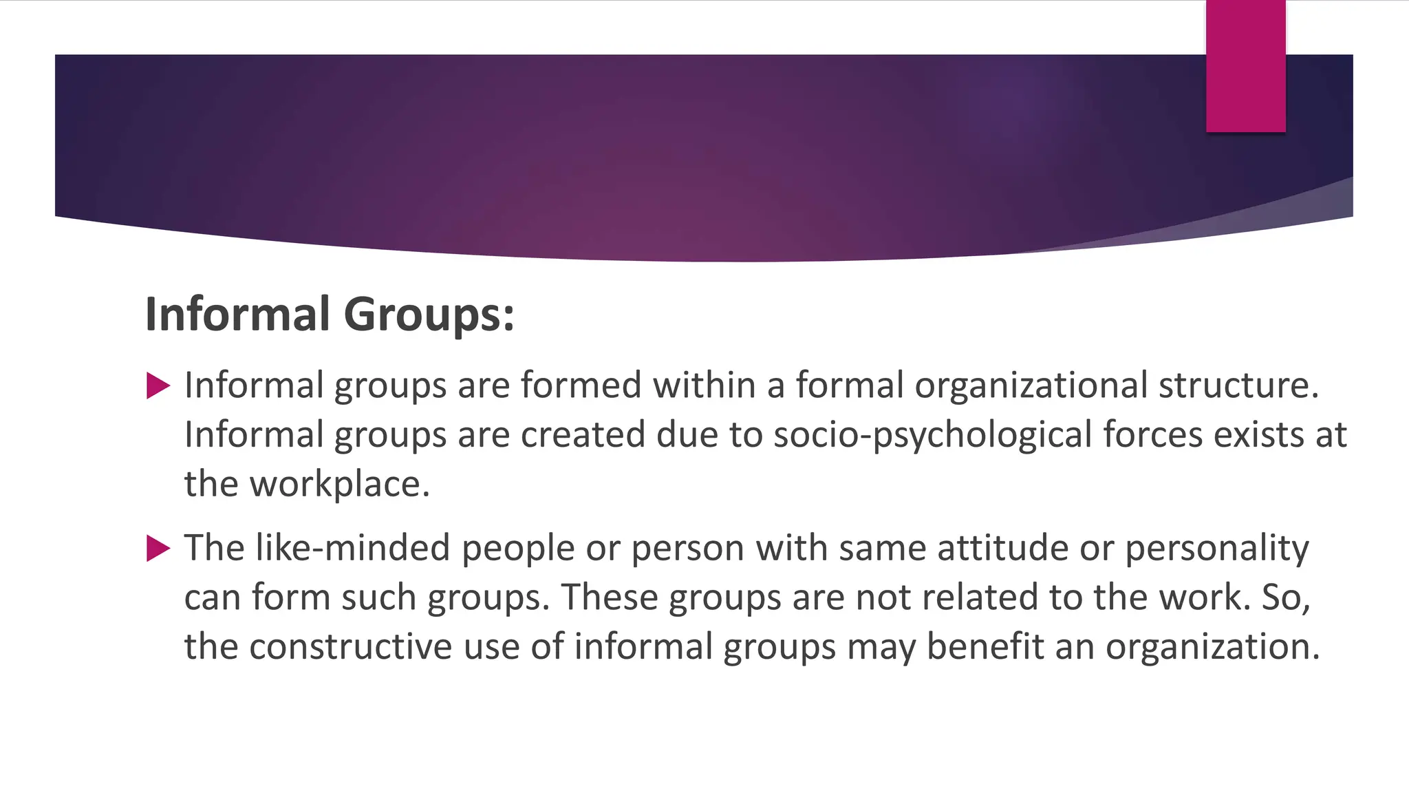 Informal Groups:
 Informal groups are formed within a formal organizational structure.
Informal groups are created due to socio-psychological forces exists at
the workplace.
 The like-minded people or person with same attitude or personality
can form such groups. These groups are not related to the work. So,
the constructive use of informal groups may benefit an organization.
 