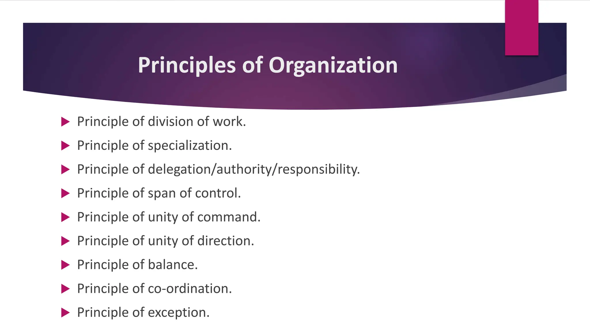 Principles of Organization
 Principle of division of work.
 Principle of specialization.
 Principle of delegation/authority/responsibility.
 Principle of span of control.
 Principle of unity of command.
 Principle of unity of direction.
 Principle of balance.
 Principle of co-ordination.
 Principle of exception.
 