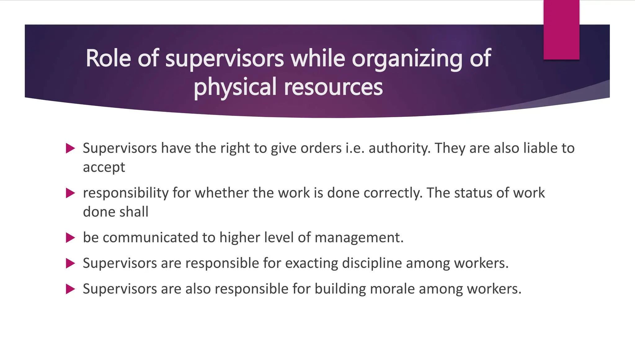 Role of supervisors while organizing of
physical resources
 Supervisors have the right to give orders i.e. authority. They are also liable to
accept
 responsibility for whether the work is done correctly. The status of work
done shall
 be communicated to higher level of management.
 Supervisors are responsible for exacting discipline among workers.
 Supervisors are also responsible for building morale among workers.
 
