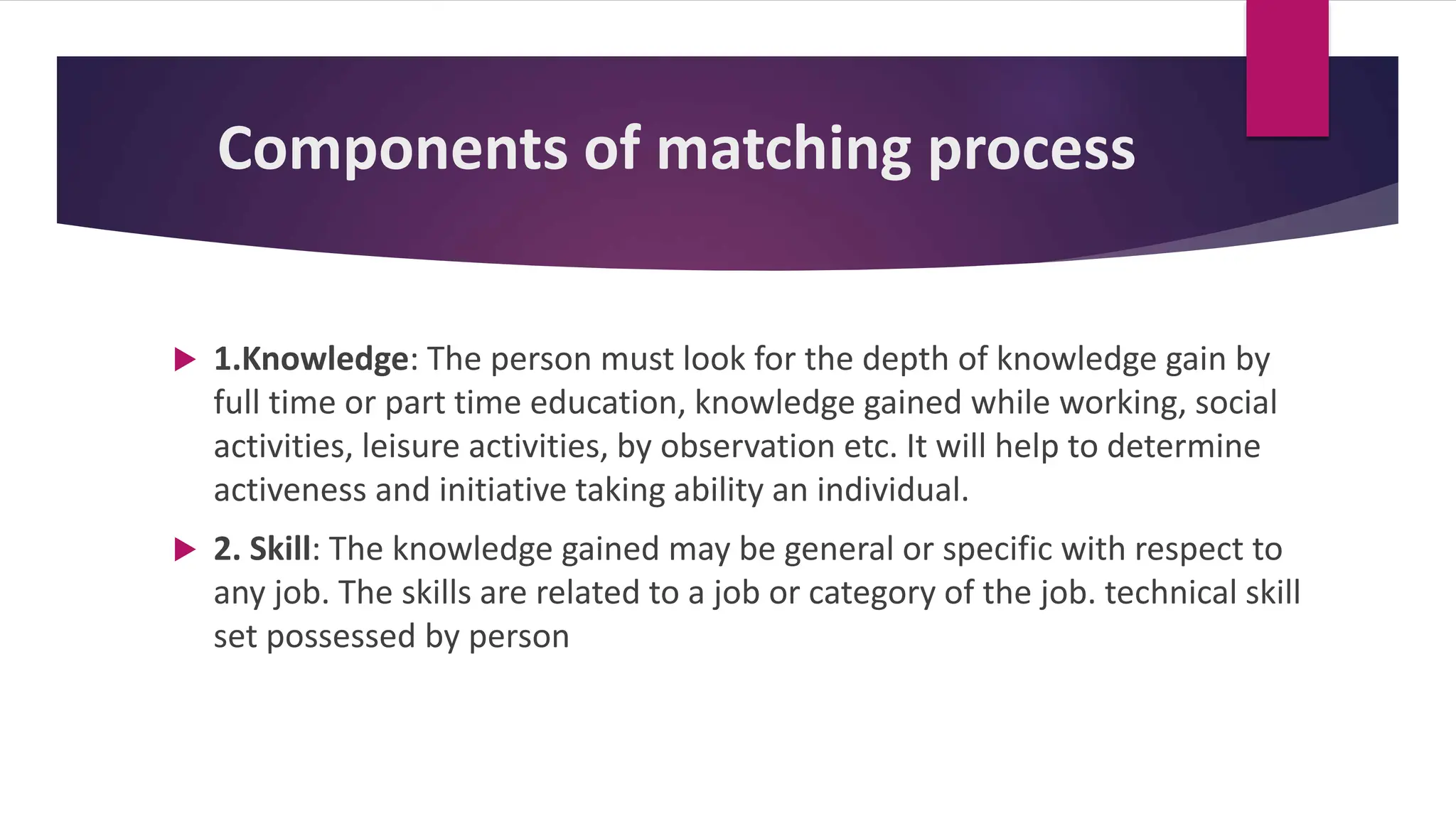 Components of matching process
 1.Knowledge: The person must look for the depth of knowledge gain by
full time or part time education, knowledge gained while working, social
activities, leisure activities, by observation etc. It will help to determine
activeness and initiative taking ability an individual.
 2. Skill: The knowledge gained may be general or specific with respect to
any job. The skills are related to a job or category of the job. technical skill
set possessed by person
 