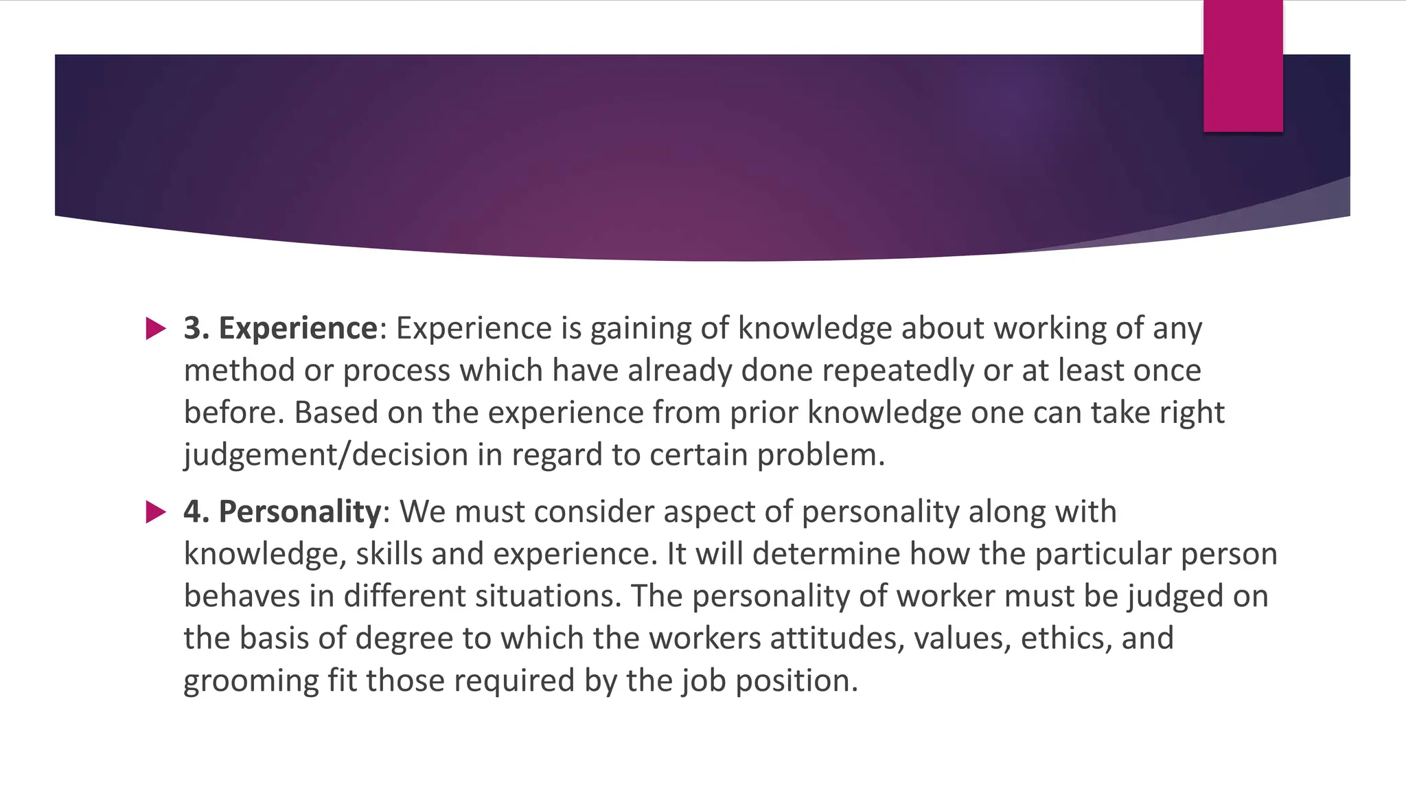  3. Experience: Experience is gaining of knowledge about working of any
method or process which have already done repeatedly or at least once
before. Based on the experience from prior knowledge one can take right
judgement/decision in regard to certain problem.
 4. Personality: We must consider aspect of personality along with
knowledge, skills and experience. It will determine how the particular person
behaves in different situations. The personality of worker must be judged on
the basis of degree to which the workers attitudes, values, ethics, and
grooming fit those required by the job position.
 