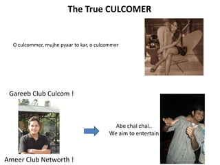 The True CULCOMER


  O culcommer, mujhe pyaar to kar, o culcommer




 Gareeb Club Culcom !



                                            Abe chal chal..
                                          We aim to entertain



Ameer Club Networth !
 