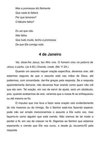 Mas a promessa diz fielmente
Que nada te faltará.
Por que temores?
O Mestre falha?
Eu sei que não.
Não falha.
Que tudo mude, tenho a promessa
De que Ele comigo está.
4 de Janeiro
Vai, disse-lhe Jesus; teu filho vive. O homem creu na palavra de
Jesus, e partiu. (Jo 4.50.) Orando, crede. (Mc 11.24.)
Quando um assunto requer oração específica, devemos orar, até
estarmos seguros de que o assunto está nas mãos de Deus; até
podermos, com sinceridade, dar-lhe graças pela resposta. Se a resposta
aparentemente demorar, não devemos ficar orando como quem não crê
que ela vem. Tal oração, em vez de servir de ajuda, será um obstáculo,
pois, quando acabarmos de orar, veremos que a nossa fé se enfraqueceu
ou até mesmo se foi.
O impulso que nos leva a fazer essa oração veio evidentemente
de nós mesmos ou do inimigo. Se o Senhor está-nos fazendo esperar,
pode não ser errado mencionarmos o assunto a Ele outra vez, mas
façamo-lo como alguém que está crendo. Não oremos de tal modo a
perder a fé, em vez de crescer na fé. Digamos ao Senhor que estamos
esperando e crendo que Ele nos ouviu, e desde já, louvemo-lO pela
resposta.
 