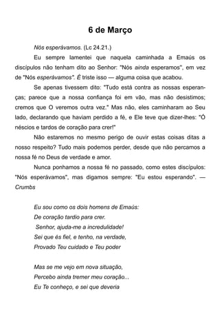 6 de Março
Nós esperávamos. (Lc 24.21.)
Eu sempre lamentei que naquela caminhada a Emaús os
discípulos não tenham dito ao Senhor: "Nós ainda esperamos'', em vez
de "Nós esperávamos". É triste isso — alguma coisa que acabou.
Se apenas tivessem dito: "Tudo está contra as nossas esperan-
ças; parece que a nossa confiança foi em vão, mas não desistimos;
cremos que O veremos outra vez." Mas não, eles caminharam ao Seu
lado, declarando que haviam perdido a fé, e Ele teve que dizer-lhes: "Ó
néscios e tardos de coração para crer!"
Não estaremos no mesmo perigo de ouvir estas coisas ditas a
nosso respeito? Tudo mais podemos perder, desde que não percamos a
nossa fé no Deus de verdade e amor.
Nunca ponhamos a nossa fé no passado, como estes discípulos:
"Nós esperávamos", mas digamos sempre: "Eu estou esperando". —
Crumbs
Eu sou como os dois homens de Emaús:
De coração tardio para crer.
Senhor, ajuda-me a incredulidade!
Sei que és fiel, e tenho, na verdade,
Provado Teu cuidado e Teu poder
Mas se me vejo em nova situação,
Percebo ainda tremer meu coração...
Eu Te conheço, e sei que deveria
 