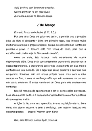 Agir, Senhor, com bem mais ousadia!
Quero glorificar-Te em meu viver:
Aumenta a minha fé, Senhor Jesus.
7 de Março
Em tudo fomos atribulados. (2 Co 7.5.)
Por que teria Deus de guiar-nos assim, e permitir que a pressão
seja tão dura e constante? Bem, em primeiro lugar, isso mostra muito
melhor a Sua força e graça suficiente, do que se estivéssemos isentos de
pressão e prova. O tesouro está "em vasos de barro, para que a
excelência do poder seja de Deus e não de nós".
Além do mais, isto faz-nos mais conscientes da nossa
dependência dEle. Deus está constantemente procurando ensinar-nos a
nossa dependência, e procurando conter-nos inteiramente em Sua mão e
confiados ao Seu cuidado. Era o lugar que Jesus ocupava e quer que nós
ocupemos; firmados, não em nossa própria força, mas com a mão
sempre na Sua, e com tal confiança nEle que não ousemos dar sequer
um passo sozinhos. E esses caminhos de Deus para nós ensinam-nos
confiança.
Não há maneira de aprendermos a ter fé, senão pelas provações.
Elas são a escola da fé, e é muito melhor aprendermos a confiar em Deus
do que a gozar a vida.
A lição da fé, uma vez aprendida, é uma aquisição eterna, bem
como um eterno tesouro; e sem a confiança, até mesmo riquezas nos
deixarão pobres. — Days of Heaven upon Earth
Sim, meu Senhor, quanta lição preciosa.
 