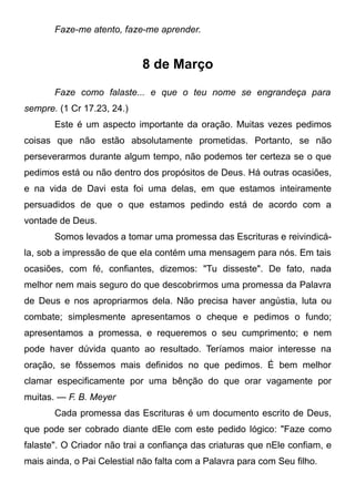 Faze-me atento, faze-me aprender.
8 de Março
Faze como falaste... e que o teu nome se engrandeça para
sempre. (1 Cr 17.23, 24.)
Este é um aspecto importante da oração. Muitas vezes pedimos
coisas que não estão absolutamente prometidas. Portanto, se não
perseverarmos durante algum tempo, não podemos ter certeza se o que
pedimos está ou não dentro dos propósitos de Deus. Há outras ocasiões,
e na vida de Davi esta foi uma delas, em que estamos inteiramente
persuadidos de que o que estamos pedindo está de acordo com a
vontade de Deus.
Somos levados a tomar uma promessa das Escrituras e reivindicá-
la, sob a impressão de que ela contém uma mensagem para nós. Em tais
ocasiões, com fé, confiantes, dizemos: "Tu disseste". De fato, nada
melhor nem mais seguro do que descobrirmos uma promessa da Palavra
de Deus e nos apropriarmos dela. Não precisa haver angústia, luta ou
combate; simplesmente apresentamos o cheque e pedimos o fundo;
apresentamos a promessa, e requeremos o seu cumprimento; e nem
pode haver dúvida quanto ao resultado. Teríamos maior interesse na
oração, se fôssemos mais definidos no que pedimos. É bem melhor
clamar especificamente por uma bênção do que orar vagamente por
muitas. — F. B. Meyer
Cada promessa das Escrituras é um documento escrito de Deus,
que pode ser cobrado diante dEle com este pedido lógico: "Faze como
falaste". O Criador não trai a confiança das criaturas que nEle confiam, e
mais ainda, o Pai Celestial não falta com a Palavra para com Seu filho.
 