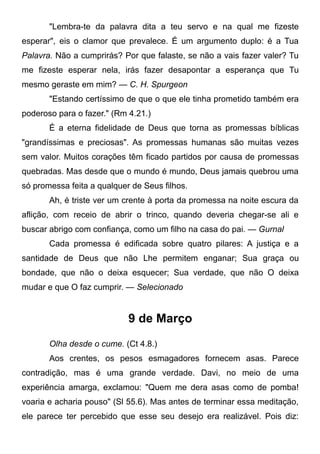 "Lembra-te da palavra dita a teu servo e na qual me fizeste
esperar", eis o clamor que prevalece. É um argumento duplo: é a Tua
Palavra. Não a cumprirás? Por que falaste, se não a vais fazer valer? Tu
me fizeste esperar nela, irás fazer desapontar a esperança que Tu
mesmo geraste em mim? — C. H. Spurgeon
"Estando certíssimo de que o que ele tinha prometido também era
poderoso para o fazer." (Rm 4.21.)
É a eterna fidelidade de Deus que torna as promessas bíblicas
"grandíssimas e preciosas". As promessas humanas são muitas vezes
sem valor. Muitos corações têm ficado partidos por causa de promessas
quebradas. Mas desde que o mundo é mundo, Deus jamais quebrou uma
só promessa feita a qualquer de Seus filhos.
Ah, é triste ver um crente à porta da promessa na noite escura da
aflição, com receio de abrir o trinco, quando deveria chegar-se ali e
buscar abrigo com confiança, como um filho na casa do pai. — Gurnal
Cada promessa é edificada sobre quatro pilares: A justiça e a
santidade de Deus que não Lhe permitem enganar; Sua graça ou
bondade, que não o deixa esquecer; Sua verdade, que não O deixa
mudar e que O faz cumprir. — Selecionado
9 de Março
Olha desde o cume. (Ct 4.8.)
Aos crentes, os pesos esmagadores fornecem asas. Parece
contradição, mas é uma grande verdade. Davi, no meio de uma
experiência amarga, exclamou: "Quem me dera asas como de pomba!
voaria e acharia pouso" (Sl 55.6). Mas antes de terminar essa meditação,
ele parece ter percebido que esse seu desejo era realizável. Pois diz:
 