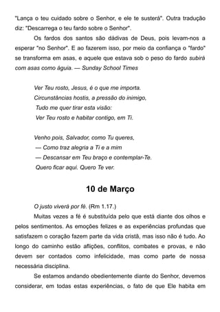 "Lança o teu cuidado sobre o Senhor, e ele te susterá". Outra tradução
diz: "Descarrega o teu fardo sobre o Senhor".
Os fardos dos santos são dádivas de Deus, pois levam-nos a
esperar "no Senhor". E ao fazerem isso, por meio da confiança o "fardo"
se transforma em asas, e aquele que estava sob o peso do fardo subirá
com asas como águia. — Sunday School Times
Ver Teu rosto, Jesus, é o que me importa.
Circunstâncias hostis, a pressão do inimigo,
Tudo me quer tirar esta visão:
Ver Teu rosto e habitar contigo, em Ti.
Venho pois, Salvador, como Tu queres,
— Como traz alegria a Ti e a mim
— Descansar em Teu braço e contemplar-Te.
Quero ficar aqui. Quero Te ver.
10 de Março
O justo viverá por fé. (Rm 1.17.)
Muitas vezes a fé é substituída pelo que está diante dos olhos e
pelos sentimentos. As emoções felizes e as experiências profundas que
satisfazem o coração fazem parte da vida cristã, mas isso não é tudo. Ao
longo do caminho estão aflições, conflitos, combates e provas, e não
devem ser contados como infelicidade, mas como parte de nossa
necessária disciplina.
Se estamos andando obedientemente diante do Senhor, devemos
considerar, em todas estas experiências, o fato de que Ele habita em
 