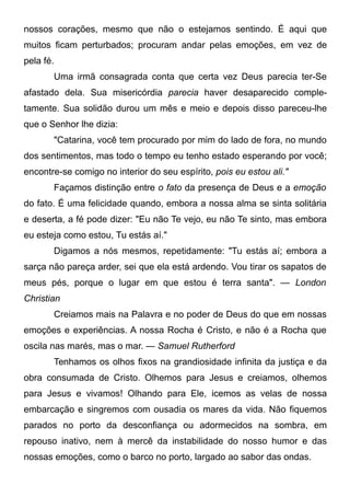 nossos corações, mesmo que não o estejamos sentindo. É aqui que
muitos ficam perturbados; procuram andar pelas emoções, em vez de
pela fé.
Uma irmã consagrada conta que certa vez Deus parecia ter-Se
afastado dela. Sua misericórdia parecia haver desaparecido comple-
tamente. Sua solidão durou um mês e meio e depois disso pareceu-lhe
que o Senhor lhe dizia:
"Catarina, você tem procurado por mim do lado de fora, no mundo
dos sentimentos, mas todo o tempo eu tenho estado esperando por você;
encontre-se comigo no interior do seu espírito, pois eu estou ali."
Façamos distinção entre o fato da presença de Deus e a emoção
do fato. É uma felicidade quando, embora a nossa alma se sinta solitária
e deserta, a fé pode dizer: "Eu não Te vejo, eu não Te sinto, mas embora
eu esteja como estou, Tu estás aí."
Digamos a nós mesmos, repetidamente: "Tu estás aí; embora a
sarça não pareça arder, sei que ela está ardendo. Vou tirar os sapatos de
meus pés, porque o lugar em que estou é terra santa". — London
Christian
Creiamos mais na Palavra e no poder de Deus do que em nossas
emoções e experiências. A nossa Rocha é Cristo, e não é a Rocha que
oscila nas marés, mas o mar. — Samuel Rutherford
Tenhamos os olhos fixos na grandiosidade infinita da justiça e da
obra consumada de Cristo. Olhemos para Jesus e creiamos, olhemos
para Jesus e vivamos! Olhando para Ele, icemos as velas de nossa
embarcação e singremos com ousadia os mares da vida. Não fiquemos
parados no porto da desconfiança ou adormecidos na sombra, em
repouso inativo, nem à mercê da instabilidade do nosso humor e das
nossas emoções, como o barco no porto, largado ao sabor das ondas.
 