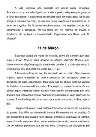 A vida religiosa não consiste em pairar sobre emoções.
Avancemos com as velas içadas e os olhos postos nAquele que governa
a fúria das águas. A segurança do pássaro está em suas asas. Se o seu
abrigo é próximo ao chão, se ele voa baixo, expõe-se à armadilha ou à
rede do caçador. Se ficarmos revolvendo-nos nas regiões baixas dos
sentimentos e emoções, ver-nos-emos em mil malhas de dúvida e
desânimo, de tentação e incredulidade. Esperemos em Deus. —J. R.
Macduff
11 de Março
Sucedeu depois da morte de Moisés, servo do Senhor, que este
falou a Josué, filho de Num, servidor de Moisés, dizendo: Moisés, meu
servo, é morto; dispõe-te agora, passa este Jordão, tu e todo este povo, à
terra que eu dou aos filhos de Israel. (Js 1.1, 2.)
A tristeza entrou em seu lar deixando ali um vazio. Seu primeiro
impulso agora é desistir de tudo e sentar-se em desespero entre os
destroços de suas esperanças. Mas você não se atreve. Está no campo
de batalha, e a crise está às portas. Fraquejar um momento seria pôr em
perigo algum interesse santo. Outras vidas seriam prejudicadas por uma
demora sua, interesses santos ficariam prejudicados se você cruzasse os
braços. E você não pode parar, nem para sofrer um pouco a Sua própria
dor.
Um general relatou uma história dramática vivida por ele no tempo
da guerra. Seu filho era tenente de bateria. Processava-se um assalto. O
pai comandava sua divisão num ataque; enquanto avançava no campo,
seus olhos de repente caíram sobre um tenente morto, bem à sua frente.
De um relance percebeu que era seu filho. O impulso do coração de pai
 