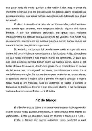 era parar junto do morto querido e dar vazão à dor, mas o dever do
momento ordenava que ele prosseguisse no ataque; assim, roubando às
pressas um beijo, aos lábios mortos, avançou rápido, liderando seu grupo
no assalto.
O choro inconsolável à beira de um túmulo não poderá restituir-
nos aquele que amamos, nem tampouco bênção alguma virá dessa
tristeza. A dor faz cicatrizes profundas; ela grava seus registros
indelevelmente no coração dos que a sofrem. Na verdade, nós nunca nos
recuperamos inteiramente de nossas grandes dores; nunca somos os
mesmos depois que passamos por elas.
No entanto, na dor que foi devidamente aceita e suportada com
ânimo, há uma influência humanizadora e fertilizadora. Aliás, são pobres
os que nunca sofreram e não trazem marca de sofrimento. O gozo que
nos está proposto deveria brilhar sobre as nossas dores, como o sol
brilha através das nuvens, dando-lhes glória. Deus estabeleceu as coisas
de tal forma que, prosseguindo no dever, encontraremos a mais rica e
verdadeira consolação. Se nos sentamos para acalentar as nossas dores,
a escuridão cresce à nossa volta e penetra em nosso coração, e nossa
força muda-se em fraqueza. Mas se voltarmos as costas à sombra e
tomarmos as tarefas e deveres a que Deus nos chama, a luz novamente
voltará e ficaremos mais fortes. — J. R. Miller
12 de Março
E o Senhor trouxe sobre a terra um vento oriental todo aquele dia
e toda aquela noite; quando amanheceu, o vento oriental tinha trazido os
gafanhotos... Então se apressou Faraó em chamar a Moisés e a Arão...
Então o Senhor fez soprar fortíssimo vento ocidental o qual
 
