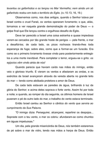levantou os gafanhotos e os lançou no Mar Vermelho; nem ainda um só
gafanhoto restou em todo o território do Egito. (ÊX 10.13, 16, 19.)
Observemos como, nos dias antigos, quando o Senhor lutava por
Israel contra o cruel Faraó, os ventos operaram livramento; o que, aliás,
tornamos a ver naquela grande demonstração do poder de Deus — o
golpe final que Ele lançou contra o orgulhoso desafio do Egito.
Deve ter parecido a Israel uma coisa estranha e quase impiedosa
verem-se cercados por tão grande hoste de perigos — pela frente, o mar
a desafiá-los; de cada lado, os picos rochosos tirando-lhes toda
esperança de fuga; sobre eles, como que a formar-se um furacão. Era
como se o primeiro livramento tivesse vindo para posteriormente entregá-
los a uma morte inevitável. Para completar o terror, ergueu-se o grito: os
egípcios vêm vindo atrás de nós!
Quando parecia que haviam caído nas mãos do inimigo, então
veio o glorioso triunfo. E vieram os ventos e afastaram as ondas, e os
exércitos de Israel avançaram através da vereda aberta no grande leito
do mar — tendo como abóbada protetora o amor de Deus.
De cada lado estavam as paredes de água, brilhando à luz da
glória do Senhor; e acima deles soprava o forte vento. Assim foi por toda
a noite; e quando, ao romper do dia seguinte, os últimos homens de Israel
puseram o pé do outro lado do mar, o trabalho do vento estava terminado.
Então Israel cantou ao Senhor o cântico do vento que servira ao
cumprimento da Sua Palavra.
"O inimigo dizia: Perseguirei, alcançarei, repartirei os despojos...
Sopraste com o teu vento, o mar os cobriu: afundaram-se como chumbo
em águas impetuosas."
Um dia, pela grande misericórdia de Deus, nós também estaremos
de pé sobre o mar de vidro, tendo nas mãos a harpa de Deus. Então
 