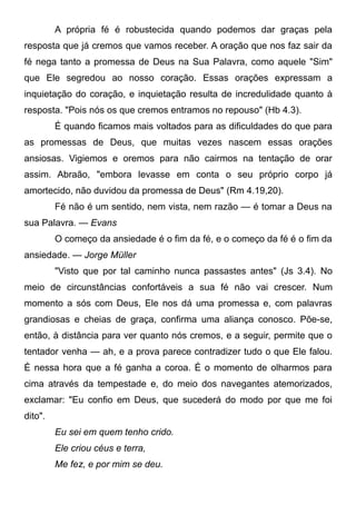 A própria fé é robustecida quando podemos dar graças pela
resposta que já cremos que vamos receber. A oração que nos faz sair da
fé nega tanto a promessa de Deus na Sua Palavra, como aquele "Sim"
que Ele segredou ao nosso coração. Essas orações expressam a
inquietação do coração, e inquietação resulta de incredulidade quanto à
resposta. "Pois nós os que cremos entramos no repouso" (Hb 4.3).
É quando ficamos mais voltados para as dificuldades do que para
as promessas de Deus, que muitas vezes nascem essas orações
ansiosas. Vigiemos e oremos para não cairmos na tentação de orar
assim. Abraão, "embora levasse em conta o seu próprio corpo já
amortecido, não duvidou da promessa de Deus" (Rm 4.19,20).
Fé não é um sentido, nem vista, nem razão — é tomar a Deus na
sua Palavra. — Evans
O começo da ansiedade é o fim da fé, e o começo da fé é o fim da
ansiedade. — Jorge Müller
"Visto que por tal caminho nunca passastes antes" (Js 3.4). No
meio de circunstâncias confortáveis a sua fé não vai crescer. Num
momento a sós com Deus, Ele nos dá uma promessa e, com palavras
grandiosas e cheias de graça, confirma uma aliança conosco. Põe-se,
então, à distância para ver quanto nós cremos, e a seguir, permite que o
tentador venha — ah, e a prova parece contradizer tudo o que Ele falou.
É nessa hora que a fé ganha a coroa. É o momento de olharmos para
cima através da tempestade e, do meio dos navegantes atemorizados,
exclamar: "Eu confio em Deus, que sucederá do modo por que me foi
dito".
Eu sei em quem tenho crido.
Ele criou céus e terra,
Me fez, e por mim se deu.
 