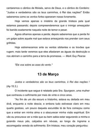 cantaremos o cântico de Moisés, servo de Deus, e o cântico do Cordeiro:
"Justos e verdadeiros são os teus caminhos, ó Rei das nações!" Então
saberemos como os ventos fortes operaram nosso livramento.
Hoje vemos apenas o mistério da grande tristeza pela qual
estamos passando; depois compreenderemos que o inimigo ameaçador
foi banido exatamente naquela noite de temor e pesar.
Agora olhamos apenas a perda; depois saberemos que a perda foi
um golpe sobre aquele mal que estava ameaçando nos prender com seus
grilhões.
Hoje estremecemos ante os ventos sibilantes e os trovões que
rugem; mais tarde veremos que eles afastaram as águas da destruição e
nos abriram o caminho para a terra da promessa. — Mark Guy Pearse
"Ele voa sobre as asas do vento."
13 de Março
Justos e verdadeiros são os teus caminhos, ó Rei das nações !
(Ap 15.3.)
O incidente que segue é relatado pela Sra. Spurgeon, uma mulher
que conheceu o sofrimento por mais de vinte e cinco anos.
"Ao fim de um dia escuro e tristonho, estava eu deitada em meu
divã, enquanto a noite descia; e embora tudo estivesse claro em meu
quarto gostoso, um pouco daquela escuridão lá de fora começou como
que a entrar em minha alma e a obscurecer minha visão espiritual. Em
vão eu procurava ver a mão que eu bem sabia estar segurando a minha e
guiando meus pés, calçados em névoas, ao longo da íngreme e
escorregadia vereda do sofrimento. Em tristeza, meu coração perguntou:
 