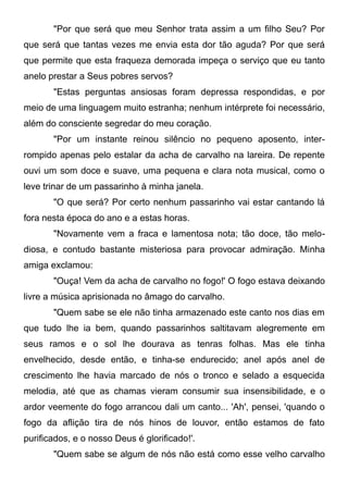 "Por que será que meu Senhor trata assim a um filho Seu? Por
que será que tantas vezes me envia esta dor tão aguda? Por que será
que permite que esta fraqueza demorada impeça o serviço que eu tanto
anelo prestar a Seus pobres servos?
"Estas perguntas ansiosas foram depressa respondidas, e por
meio de uma linguagem muito estranha; nenhum intérprete foi necessário,
além do consciente segredar do meu coração.
"Por um instante reinou silêncio no pequeno aposento, inter-
rompido apenas pelo estalar da acha de carvalho na lareira. De repente
ouvi um som doce e suave, uma pequena e clara nota musical, como o
leve trinar de um passarinho à minha janela.
"O que será? Por certo nenhum passarinho vai estar cantando lá
fora nesta época do ano e a estas horas.
"Novamente vem a fraca e lamentosa nota; tão doce, tão melo-
diosa, e contudo bastante misteriosa para provocar admiração. Minha
amiga exclamou:
"Ouça! Vem da acha de carvalho no fogo!' O fogo estava deixando
livre a música aprisionada no âmago do carvalho.
"Quem sabe se ele não tinha armazenado este canto nos dias em
que tudo lhe ia bem, quando passarinhos saltitavam alegremente em
seus ramos e o sol lhe dourava as tenras folhas. Mas ele tinha
envelhecido, desde então, e tinha-se endurecido; anel após anel de
crescimento lhe havia marcado de nós o tronco e selado a esquecida
melodia, até que as chamas vieram consumir sua insensibilidade, e o
ardor veemente do fogo arrancou dali um canto... 'Ah', pensei, 'quando o
fogo da aflição tira de nós hinos de louvor, então estamos de fato
purificados, e o nosso Deus é glorificado!'.
"Quem sabe se algum de nós não está como esse velho carvalho
 