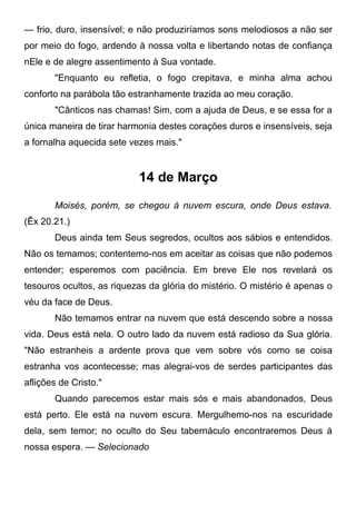— frio, duro, insensível; e não produziríamos sons melodiosos a não ser
por meio do fogo, ardendo à nossa volta e libertando notas de confiança
nEle e de alegre assentimento à Sua vontade.
"Enquanto eu refletia, o fogo crepitava, e minha alma achou
conforto na parábola tão estranhamente trazida ao meu coração.
"Cânticos nas chamas! Sim, com a ajuda de Deus, e se essa for a
única maneira de tirar harmonia destes corações duros e insensíveis, seja
a fornalha aquecida sete vezes mais."
14 de Março
Moisés, porém, se chegou à nuvem escura, onde Deus estava.
(Êx 20.21.)
Deus ainda tem Seus segredos, ocultos aos sábios e entendidos.
Não os temamos; contentemo-nos em aceitar as coisas que não podemos
entender; esperemos com paciência. Em breve Ele nos revelará os
tesouros ocultos, as riquezas da glória do mistério. O mistério é apenas o
véu da face de Deus.
Não temamos entrar na nuvem que está descendo sobre a nossa
vida. Deus está nela. O outro lado da nuvem está radioso da Sua glória.
"Não estranheis a ardente prova que vem sobre vós como se coisa
estranha vos acontecesse; mas alegrai-vos de serdes participantes das
aflições de Cristo."
Quando parecemos estar mais sós e mais abandonados, Deus
está perto. Ele está na nuvem escura. Mergulhemo-nos na escuridade
dela, sem temor; no oculto do Seu tabernáculo encontraremos Deus à
nossa espera. — Selecionado
 