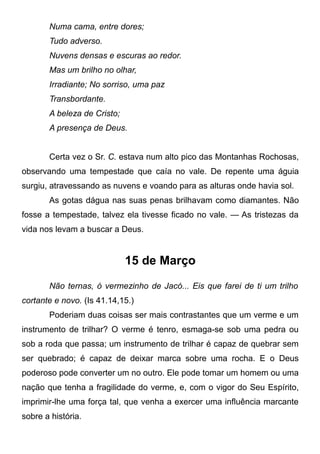 Numa cama, entre dores;
Tudo adverso.
Nuvens densas e escuras ao redor.
Mas um brilho no olhar,
Irradiante; No sorriso, uma paz
Transbordante.
A beleza de Cristo;
A presença de Deus.
Certa vez o Sr. C. estava num alto pico das Montanhas Rochosas,
observando uma tempestade que caía no vale. De repente uma águia
surgiu, atravessando as nuvens e voando para as alturas onde havia sol.
As gotas dágua nas suas penas brilhavam como diamantes. Não
fosse a tempestade, talvez ela tivesse ficado no vale. — As tristezas da
vida nos levam a buscar a Deus.
15 de Março
Não ternas, ó vermezinho de Jacó... Eis que farei de ti um trilho
cortante e novo. (Is 41.14,15.)
Poderiam duas coisas ser mais contrastantes que um verme e um
instrumento de trilhar? O verme é tenro, esmaga-se sob uma pedra ou
sob a roda que passa; um instrumento de trilhar é capaz de quebrar sem
ser quebrado; é capaz de deixar marca sobre uma rocha. E o Deus
poderoso pode converter um no outro. Ele pode tomar um homem ou uma
nação que tenha a fragilidade do verme, e, com o vigor do Seu Espírito,
imprimir-lhe uma força tal, que venha a exercer uma influência marcante
sobre a história.
 