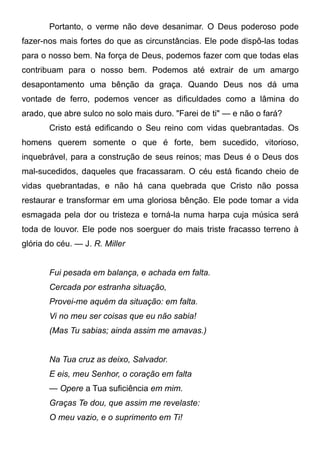 Portanto, o verme não deve desanimar. O Deus poderoso pode
fazer-nos mais fortes do que as circunstâncias. Ele pode dispô-las todas
para o nosso bem. Na força de Deus, podemos fazer com que todas elas
contribuam para o nosso bem. Podemos até extrair de um amargo
desapontamento uma bênção da graça. Quando Deus nos dá uma
vontade de ferro, podemos vencer as dificuldades como a lâmina do
arado, que abre sulco no solo mais duro. "Farei de ti" — e não o fará?
Cristo está edificando o Seu reino com vidas quebrantadas. Os
homens querem somente o que é forte, bem sucedido, vitorioso,
inquebrável, para a construção de seus reinos; mas Deus é o Deus dos
mal-sucedidos, daqueles que fracassaram. O céu está ficando cheio de
vidas quebrantadas, e não há cana quebrada que Cristo não possa
restaurar e transformar em uma gloriosa bênção. Ele pode tomar a vida
esmagada pela dor ou tristeza e torná-la numa harpa cuja música será
toda de louvor. Ele pode nos soerguer do mais triste fracasso terreno à
glória do céu. — J. R. Miller
Fui pesada em balança, e achada em falta.
Cercada por estranha situação,
Provei-me aquém da situação: em falta.
Vi no meu ser coisas que eu não sabia!
(Mas Tu sabias; ainda assim me amavas.)
Na Tua cruz as deixo, Salvador.
E eis, meu Senhor, o coração em falta
— Opere a Tua suficiência em mim.
Graças Te dou, que assim me revelaste:
O meu vazio, e o suprimento em Ti!
 