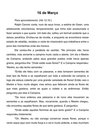 16 de Março
Para aproveitamento. (Hb 12.10.)
Ralph Connor conta, num de seus livros, a estória de Gwen, uma
adolescente voluntariosa, temperamental, que tinha sido acostumada a
fazer sempre o que queria. Um belo dia, sofreu um terrível acidente que a
deixou paralítica. Encheu-se de revolta, e enquanto se encontrava nesse
estado de rebelião, recebeu a visita do missionário que trabalhava entre o
povo das montanhas onde ela morava.
Ele contou-lhe a parábola do canhão. "No princípio não havia
canhões, mas somente a campina muito vasta e aberta. Um dia o Mestre
da Campina, andando pelos seus grandes prados onde havia apenas
grama, perguntou-lhe: 'Onde estão suas flores?' E a Campina respondeu:
'Mestre, eu não tenho sementes.'
"Então ele falou com os pássaros, e eles tomaram sementes de
todo tipo de flores e as espalharam por toda a extensão da campina, e
logo ela estava coberta por uma grande variedade de flores! Então veio o
Mestre e ficou muito alegre; mas achou que faltavam ainda as flores de
que mais gostava, entre as quais a violeta e as anêmonas. Então
perguntou por elas à Campina.
"De novo ordenou aos pássaros e de novo eles trouxeram as
sementes e as espalharam. Mas, novamente, quando o Mestre chegou,
não encontrou aquelas flores de que tanto gostava. E perguntou:
"Onde estão aquelas florinhas de que tanto gosto?' E a Campina
respondeu tristemente:
"Oh, Mestre, eu não consigo conservar essas flores, porque o
vento sopra aqui com muita força e o sol é muito ardente, e elas murcham
 