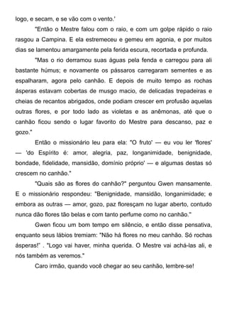 logo, e secam, e se vão com o vento.'
"Então o Mestre falou com o raio, e com um golpe rápido o raio
rasgou a Campina. E ela estremeceu e gemeu em agonia, e por muitos
dias se lamentou amargamente pela ferida escura, recortada e profunda.
"Mas o rio derramou suas águas pela fenda e carregou para ali
bastante húmus; e novamente os pássaros carregaram sementes e as
espalharam, agora pelo canhão. E depois de muito tempo as rochas
ásperas estavam cobertas de musgo macio, de delicadas trepadeiras e
cheias de recantos abrigados, onde podiam crescer em profusão aquelas
outras flores, e por todo lado as violetas e as anêmonas, até que o
canhão ficou sendo o lugar favorito do Mestre para descanso, paz e
gozo."
Então o missionário leu para ela: "O fruto' — eu vou ler 'flores'
— 'do Espírito é: amor, alegria, paz, longanimidade, benignidade,
bondade, fidelidade, mansidão, domínio próprio' — e algumas destas só
crescem no canhão."
"Quais são as flores do canhão?" perguntou Gwen mansamente.
E o missionário respondeu: "Benignidade, mansidão, longanimidade; e
embora as outras — amor, gozo, paz floresçam no lugar aberto, contudo
nunca dão flores tão belas e com tanto perfume como no canhão.''
Gwen ficou um bom tempo em silêncio, e então disse pensativa,
enquanto seus lábios tremiam: "Não há flores no meu canhão. Só rochas
ásperas!” . "Logo vai haver, minha querida. O Mestre vai achá-las ali, e
nós também as veremos."
Caro irmão, quando você chegar ao seu canhão, lembre-se!
 