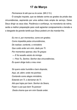 17 de Março
Permanece lá até que eu te avise. (Mt 2.13.)
Ó coração inquieto, que se debate contra as grades da prisão das
circunstâncias, aspirando por uma esfera mais ampla de serviço. Deixe
Deus dirigir os seus dias. Paciência e confiança, na monotonia da rotina,
serão a melhor preparação para você agüentar corajosamente a tensão e
o desgaste da grande tarefa que Deus poderá um dia mandar-lhe.
Eu me vi, por momentos, como em grades;
Como impedida pelas circunstâncias,
De realizar, contente, o ministério
Que cuido arder em mim, dado por Ti.
Por momentos apenas; dou-Te graças
— E foi assalto astuto do inimigo
— Pois Tu, Senhor, Senhor das circunstâncias,
És quem dirige todo o meu viver.
Só quero estar humilde e bem disposta,
Aqui, ali, além; onde me ponhas;
Contando como alegre ministério,
Estando em Ti, o derramar de Ti.
Até que hajas por bem. Senhor da Seara,
Fazer o uso que bem Te parecer
Desta chama que em mim fizeste arder.
 