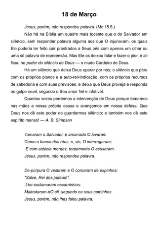 18 de Março
Jesus, porém, não respondeu palavra. (Mc 15.5.)
Não há na Bíblia um quadro mais tocante que o do Salvador em
silêncio, sem responder palavra alguma aos que O injuriavam, os quais
Ele poderia ter feito cair prostrados a Seus pés com apenas um olhar ou
uma só palavra de repreensão. Mas Ele os deixou falar e fazer o pior, e ali
ficou no poder do silêncio de Deus — o mudo Cordeiro de Deus.
Há um silêncio que deixa Deus operar por nós; o silêncio que pára
com os próprios planos e a auto-reivindicação, com os próprios recursos
de sabedoria e com suas previsões, e deixa que Deus proveja e responda
ao golpe cruel, segundo o Seu amor fiel e infalível.
Quantas vezes perdemos a intervenção de Deus porque tomamos
nas mãos a nossa própria causa e avançamos em nossa defesa. Que
Deus nos dê este poder de guardarmos silêncio; e também nos dê este
espírito manso! — A. B. Simpson
Tomaram o Salvador, e amarrado O levaram
Como o banco dos réus, e, vis, O interrogaram;
E com astúcia mordaz, torpemente O acusaram.
Jesus, porém, não respondeu palavra.
De púrpura O vestiram e O coroaram de espinhos;
"Salve, Rei dos judeus!",
Lhe exclamaram escarninhos;
Maltrataram-nO ali, segundo os seus caminhos
Jesus, porém, não lhes falou palavra.
 