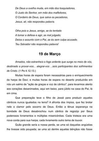 De Deus a ovelha muda, em mão dos tosquiadores,
O Justo do Senhor, em mão dos malfeitores,
O Cordeiro de Deus, que salva os pecadores,
Jesus, ali, não respondeu palavra.
Olha pois a Jesus, amigo, se és tentado
A tomar a defesa e agir, se mal julgado;
Deixa o assunto com o Pai, se és sem culpa acusado.
Teu Salvador não respondeu palavra!
19 de Março
Amados, não estranheis o fogo ardente que surge no meio de vós,
destinado a provar-vos... alegrai-vos ...sois participantes dos sofrimentos
de Cristo. (1 Pe 4.12,13.)
Muitas horas de espera foram necessárias para o enriquecimento
da harpa de Davi; e muitas horas de espera no deserto produzirão em
nós um salmo de "ação de graças e voz de cântico", para levarmos alento
aos corações desanimados, aqui em baixo, para júbilo na casa do Pai, lá
em cima.
Que preparação teve o filho de Jessé para produzir aqueles
cânticos nunca igualados na terra? A afronta dos ímpios, que fez brotar
nele o clamor pelo socorro de Deus. Então a tênue esperança na
bondade de Deus desabrochou num cântico de regozijo por Seus
poderosos livramentos e múltiplas misericórdias. Cada tristeza era uma
nova corda para sua harpa; cada livramento outro tema de louvor.
Quão grande seria a nossa perda, se uma só daquelas angústias
lhe tivesse sido poupada; se uma só dentre aquelas bênçãos não fosse
 