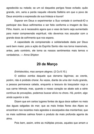 agradecida ou notada; se um só daqueles perigos fosse evitado; quão
grande, sim, seria a perda naquele vibrante Saltério em que o povo de
Deus encontra a expressão de sua tristeza e louvor!
Esperar em Deus e experimentar a Sua vontade é conhecê-lO e
participar dos Seus sofrimentos e ser feito conforme a imagem de Seu
Filho. Assim, se é necessário agora que o vaso de barro seja aumentado
para maior compreensão espiritual, não devemos nos assustar com a
grande dose de sofrimento que nos espera.
A capacidade de compreensão e solidariedade dada por Deus
será bem maior, pois a ação do Espírito Santo não nos torna insensíveis,
antes, pelo contrário, ele torna os nossos sentimentos mais ternos e
verdadeiros. — Anna Shipton
20 de Março
Entristecidos, mas sempre alegres. (2 Co 6.10.)
O estóico zomba daquele que derrama lágrimas; ao crente,
porém, não é proibido chorar. Às vezes, diante de uma dor muito grande,
a pessoa permanece calada, enquanto a tesoura do tosquiador roça a
sua carne trêmula; mas, quando o nosso coração se abate sob a série
contínua de provações, podemos buscar alívio no choro. Há, porém, algo
ainda superior a isto.
Dizem que em certos lugares fontes de água doce saltam no meio
das águas salgadas do mar; que as mais lindas flores dos Alpes se
encontram nos recantos mais agrestes e escarpados das montanhas; que
os mais sublimes salmos foram o produto da mais profunda agonia de
alma.
Pois bem, assim, entre as múltiplas provas, aqueles que amam a
 