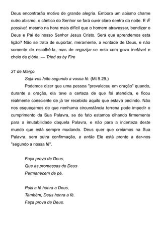 Deus encontrarão motivo de grande alegria. Embora um abismo chame
outro abismo, o cântico do Senhor se fará ouvir claro dentro da noite. E É
possível, mesmo na hora mais difícil que o homem atravessar, bendizer o
Deus e Pai de nosso Senhor Jesus Cristo. Será que aprendemos esta
lição? Não se trata de suportar, meramente, a vontade de Deus, e não
somente de escolhê-la, mas de regozijar-se nela com gozo inefável e
cheio de glória. — Tried as by Fire
21 de Março
Seja-vos feito segundo a vossa fé. (Mt 9.29.)
Podemos dizer que uma pessoa ''prevaleceu em oração" quando,
durante a oração, ela teve a certeza de que foi atendida, e ficou
realmente consciente de já ter recebido aquilo que estava pedindo. Não
nos esqueçamos de que nenhuma circunstância terrena pode impedir o
cumprimento da Sua Palavra, se de fato estamos olhando firmemente
para a imutabilidade daquela Palavra, e não para a incerteza deste
mundo que está sempre mudando. Deus quer que creiamos na Sua
Palavra, sem outra confirmação, e então Ele está pronto a dar-nos
"segundo a nossa fé".
Faça prova de Deus,
Que as promessas de Deus
Permanecem de pé.
Pois a fé honra a Deus,
Também, Deus honra a fé.
Faça prova de Deus.
 