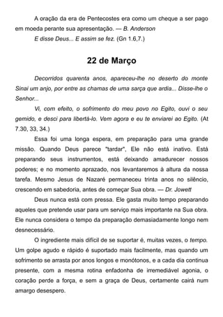 A oração da era de Pentecostes era como um cheque a ser pago
em moeda perante sua apresentação. — B. Anderson
E disse Deus... E assim se fez. (Gn 1.6,7.)
22 de Março
Decorridos quarenta anos, apareceu-lhe no deserto do monte
Sinai um anjo, por entre as chamas de uma sarça que ardia... Disse-lhe o
Senhor...
Vi, com efeito, o sofrimento do meu povo no Egito, ouvi o seu
gemido, e desci para libertá-lo. Vem agora e eu te enviarei ao Egito. (At
7.30, 33, 34.)
Essa foi uma longa espera, em preparação para uma grande
missão. Quando Deus parece "tardar", Ele não está inativo. Está
preparando seus instrumentos, está deixando amadurecer nossos
poderes; e no momento aprazado, nos levantaremos à altura da nossa
tarefa. Mesmo Jesus de Nazaré permaneceu trinta anos no silêncio,
crescendo em sabedoria, antes de começar Sua obra. — Dr. Jowett
Deus nunca está com pressa. Ele gasta muito tempo preparando
aqueles que pretende usar para um serviço mais importante na Sua obra.
Ele nunca considera o tempo da preparação demasiadamente longo nem
desnecessário.
O ingrediente mais difícil de se suportar é, muitas vezes, o tempo.
Um golpe agudo e rápido é suportado mais facilmente, mas quando um
sofrimento se arrasta por anos longos e monótonos, e a cada dia continua
presente, com a mesma rotina enfadonha de irremediável agonia, o
coração perde a força, e sem a graça de Deus, certamente cairá num
amargo desespero.
 