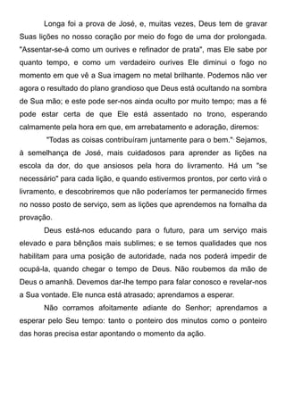 Longa foi a prova de José, e, muitas vezes, Deus tem de gravar
Suas lições no nosso coração por meio do fogo de uma dor prolongada.
"Assentar-se-á como um ourives e refinador de prata", mas Ele sabe por
quanto tempo, e como um verdadeiro ourives Ele diminui o fogo no
momento em que vê a Sua imagem no metal brilhante. Podemos não ver
agora o resultado do plano grandioso que Deus está ocultando na sombra
de Sua mão; e este pode ser-nos ainda oculto por muito tempo; mas a fé
pode estar certa de que Ele está assentado no trono, esperando
calmamente pela hora em que, em arrebatamento e adoração, diremos:
"Todas as coisas contribuíram juntamente para o bem.",
Sejamos,
à semelhança de José, mais cuidadosos para aprender as lições na
escola da dor, do que ansiosos pela hora do livramento. Há um "se
necessário" para cada lição, e quando estivermos prontos, por certo virá o
livramento, e descobriremos que não poderíamos ter permanecido firmes
no nosso posto de serviço, sem as lições que aprendemos na fornalha da
provação.
Deus está-nos educando para o futuro, para um serviço mais
elevado e para bênçãos mais sublimes; e se temos qualidades que nos
habilitam para uma posição de autoridade, nada nos poderá impedir de
ocupá-la, quando chegar o tempo de Deus. Não roubemos da mão de
Deus o amanhã. Devemos dar-lhe tempo para falar conosco e revelar-nos
a Sua vontade. Ele nunca está atrasado; aprendamos a esperar.
Não corramos afoitamente adiante do Senhor; aprendamos a
esperar pelo Seu tempo: tanto o ponteiro dos minutos como o ponteiro
das horas precisa estar apontando o momento da ação.
 