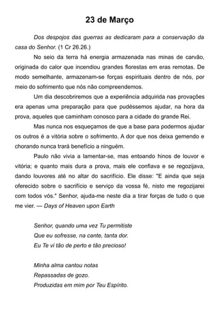 23 de Março
Dos despojos das guerras as dedicaram para a conservação da
casa do Senhor. (1 Cr 26.26.)
No seio da terra há energia armazenada nas minas de carvão,
originada do calor que incendiou grandes florestas em eras remotas. De
modo semelhante, armazenam-se forças espirituais dentro de nós, por
meio do sofrimento que nós não compreendemos.
Um dia descobriremos que a experiência adquirida nas provações
era apenas uma preparação para que pudéssemos ajudar, na hora da
prova, aqueles que caminham conosco para a cidade do grande Rei.
Mas nunca nos esqueçamos de que a base para podermos ajudar
os outros é a vitória sobre o sofrimento. A dor que nos deixa gemendo e
chorando nunca trará benefício a ninguém.
Paulo não vivia a lamentar-se, mas entoando hinos de louvor e
vitória; e quanto mais dura a prova, mais ele confiava e se regozijava,
dando louvores até no altar do sacrifício. Ele disse: "E ainda que seja
oferecido sobre o sacrifício e serviço da vossa fé, nisto me regozijarei
com todos vós." Senhor, ajuda-me neste dia a tirar forças de tudo o que
me vier. — Days of Heaven upon Earth
Senhor, quando uma vez Tu permitiste
Que eu sofresse, na cante, tanta dor.
Eu Te vi tão de perto e tão precioso!
Minha alma cantou notas
Repassadas de gozo.
Produzidas em mim por Teu Espírito.
 