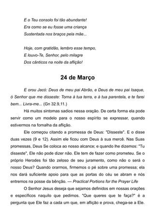 E o Teu consolo foi tão abundante!
Era como se eu fosse uma criança
Sustentada nos braços pela mãe...
Hoje, com gratidão, lembro esse tempo,
E louvo-Te, Senhor, pelo milagre
Dos cânticos na noite da aflição!
24 de Março
E orou Jacó: Deus de meu pai Abrão, e Deus de meu pai Isaque,
ó Senhor que me disseste: Torna à tua terra, e à tua parentela, e te farei
bem... Livra-me... (Gn 32.9,11.)
Há muitos sintomas sadios nessa oração. De certa forma ela pode
servir como um modelo para o nosso espírito se expressar, quando
estivermos na fornalha da aflição.
Ele começou citando a promessa de Deus: "Disseste". E o disse
duas vezes (9 e 12). Assim ele ficou com Deus à sua mercê. Nas Suas
promessas, Deus Se coloca ao nosso alcance; e quando lhe dizemos: "Tu
disseste", Ele não pode dizer não. Ele tem de fazer como prometeu. Se o
próprio Herodes foi tão zeloso de seu juramento, como não o será o
nosso Deus? Quando orarmos, firmemos o pé sobre uma promessa; ela
nos dará suficiente apoio para que as portas do céu se abram e nós
entremos na posse da bênção. — Practical Portions for the Prayer Life
O Senhor Jesus deseja que sejamos definidos em nossas orações
e específicos naquilo que pedimos. "Que queres que te faça?" é a
pergunta que Ele faz a cada um que, em aflição e prova, chega-se a Ele.
 