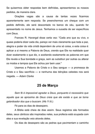 Se quisermos obter respostas bem definidas, apresentemos os nossos
pedidos, de maneira clara.
Orações vagas são a causa de tantas vezes ficarmos
aparentemente sem resposta. Se preenchermos um cheque com um
pedido definido, ele será descontado no banco do céu, quando for
apresentado no nome de Jesus. Tenhamos a ousadia de ser específicos
com Deus.
Frances R. Havergal disse certa vez: "Cada ano que eu vivo, e
quase poderia dizer cada dia, pareço ver mais claramente que toda a paz,
alegria e poder da vida cristã dependem de uma só coisa, e esta coisa é:
aplicar a si mesmo a Palavra de Deus, crendo que Ele na realidade quer
dizer exatamente o que diz, e aceitando exatamente as palavras em que
Ele revela a Sua bondade e graça, sem as substituir por outras ou alterar
os modos e tempos que Ele achou por bem usar."
Usemos a Palavra de Cristo e o Seu sangue — a promessa de
Cristo e o Seu sacrifício — e nenhuma das bênçãos celestes nos será
negada. — Adam Clarke
25 de Março
Sem fé é impossível agradar a Deus, porquanto é necessário que
aquele que se aproxima de Deus creia que ele existe e que se torna
galardoador dos que o buscam. (Hb 11.6.)
Fé para os dias de desespero.
A Bíblia está cheia de dias assim. Seus registros são formados
deles, seus cânticos são inspirados neles, sua profecia está ocupada com
eles e sua revelação veio através deles.
Os dias de desespero são as pedras que pavimentam o caminho
 