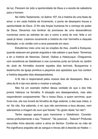 de luz. Parecem ter sido a oportunidade de Deus e a escola de sabedoria
para o homem.
No Velho Testamento, no Salmo 107, há a história de uma festa de
amor; e em cada história de livramento, o ponto de desespero trouxe a
oportunidade de Deus. O fim das forças humanas foi o começo do poder
de Deus. Devemos nos lembrar da promessa de uma descendência
numerosa como as estrelas do céu e como a areia do mar, feita a um
casal já idoso. Leiamos novamente a história do mar Vermelho e daquela
libertação, e do Jordão com a arca passando em seco.
Estudemos mais uma vez as orações de Asa, Josafá e Ezequias,
quando estavam em grande angústia e não sabiam o que fazer. Tornemos
a ler a história de Neemias, Daniel, Oséias e Habacuque. Cheguemos
com reverência ao Getsêmani e nos curvemos junto ao túmulo no Jardim
de José de Arimatéia durante aqueles dias terríveis. Busquemos o
testemunho da Igreja primitiva e peçamos aos apóstolos que nos contem
a história daqueles dias desesperadores.
A fé não é responsável pelos nossos dias de desespero. Mas a
obra da fé é dar-nos alento e mostrar a solução.
Não há um exemplo melhor dessa verdade do que o dos três
jovens hebreus na fornalha. A situação era desesperadora, mas eles
responderam corajosamente: "Se o nosso Deus, a quem servimos, quer
livrar-nos, ele nos livrará da fornalha de fogo ardente, e das tuas mãos, ó
rei. Se não, fica sabendo, ó rei, que não serviremos a teus deuses, nem
adoraremos a imagem de ouro que fizeste." Eu gosto deste "se não"!
Tenho espaço apenas para mencionar o Getsêmani. Conside-
remos profundamente o seu "Todavia", "Se possível... Todavia"! Profunda
escuridão tinha descido sobre a alma do Senhor. Confiar-se na mão do
Pai significava angústia até ao sangue e trevas até à descida ao Hades —
 
