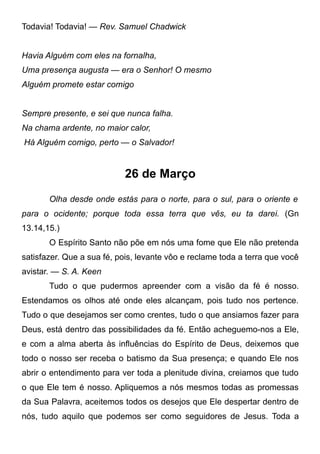 Todavia! Todavia! — Rev. Samuel Chadwick
Havia Alguém com eles na fornalha,
Uma presença augusta — era o Senhor! O mesmo
Alguém promete estar comigo
Sempre presente, e sei que nunca falha.
Na chama ardente, no maior calor,
Há Alguém comigo, perto — o Salvador!
26 de Março
Olha desde onde estás para o norte, para o sul, para o oriente e
para o ocidente; porque toda essa terra que vês, eu ta darei. (Gn
13.14,15.)
O Espírito Santo não põe em nós uma fome que Ele não pretenda
satisfazer. Que a sua fé, pois, levante vôo e reclame toda a terra que você
avistar. — S. A. Keen
Tudo o que pudermos apreender com a visão da fé é nosso.
Estendamos os olhos até onde eles alcançam, pois tudo nos pertence.
Tudo o que desejamos ser como crentes, tudo o que ansiamos fazer para
Deus, está dentro das possibilidades da fé. Então acheguemo-nos a Ele,
e com a alma aberta às influências do Espírito de Deus, deixemos que
todo o nosso ser receba o batismo da Sua presença; e quando Ele nos
abrir o entendimento para ver toda a plenitude divina, creiamos que tudo
o que Ele tem é nosso. Apliquemos a nós mesmos todas as promessas
da Sua Palavra, aceitemos todos os desejos que Ele despertar dentro de
nós, tudo aquilo que podemos ser como seguidores de Jesus. Toda a
 