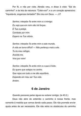 Por fé, e não por vista. Abraão creu, e disse à vista: "Sai do
caminho!"; e às leis da natureza: "Calai-vos!"; e a um coração apreensivo:
"Aquieta-te, enganoso tentador!" Ele creu em Deus. — J.P.
Senhor, interpõe-Te entre mim e o inimigo;
Eu vejo que em mim não há forças.
É Tua a peleja.
Combate por mim.
Espero na Tua vitória.
Senhor, interpõe-Te entre mim e este mundo,
A vida se torna difícil! — Não pertenço mais a ele.
Tu és meu refúgio.
Assiste-me.
Vive por mim!
Senhor, interpõe-Te entre mim e o que é lícito.
Eu quero que estejas no centro.
Que rejas em tudo e me dês equilíbrio.
Expande em meu ser Tua vida.
Amém.
6 de Janeiro
Quando passares pelas águas eu estarei contigo. (Is 43.2.)
Deus não abre de antemão o caminho à nossa frente, mas
somente à medida que vamos dando cada passo. Ele não promete enviar
ajuda antes de ser necessário. Ele não retira os obstáculos do caminho
 